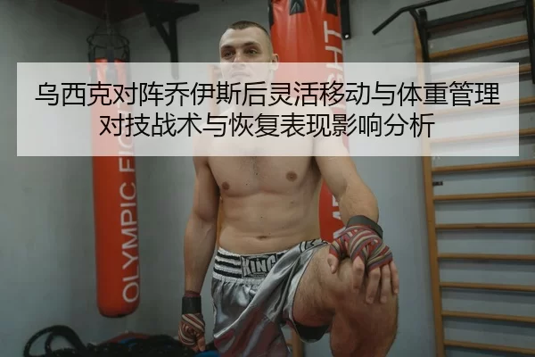 乌西克对阵乔伊斯后灵活移动与体重管理对技战术与恢复表现影响分析