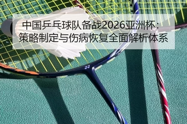中国乒乓球队备战2026亚洲杯：策略制定与伤病恢复全面解析体系